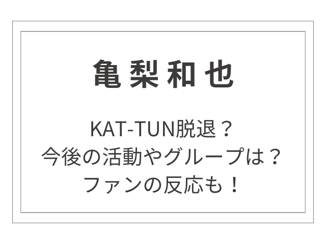 亀梨和也、KAT-TUN脱退？今後の活動やグループはどうなる？ファンの反応もまとめました！