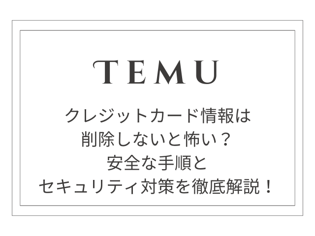 【完全版】Temuのクレジットカード情報は削除しないと怖い？安全な手順とセキュリティ対策を徹底解説